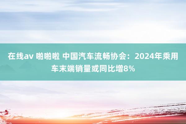 在线av 啪啪啦 中国汽车流畅协会：2024年乘用车末端销量或同比增8%