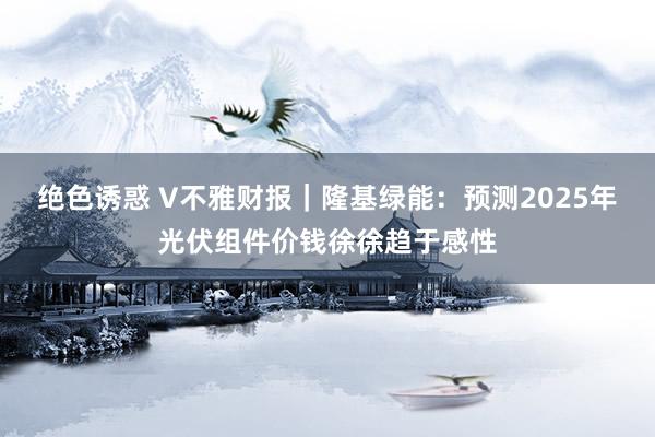 绝色诱惑 V不雅财报｜隆基绿能：预测2025年光伏组件价钱徐徐趋于感性