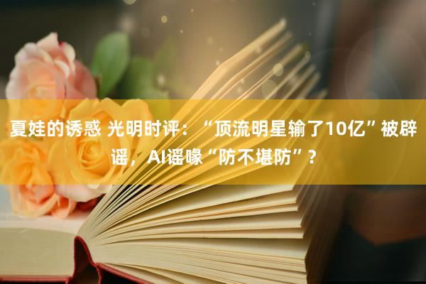 夏娃的诱惑 光明时评：“顶流明星输了10亿”被辟谣，AI谣喙“防不堪防”？