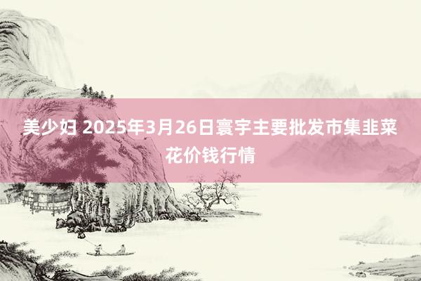 美少妇 2025年3月26日寰宇主要批发市集韭菜花价钱行情