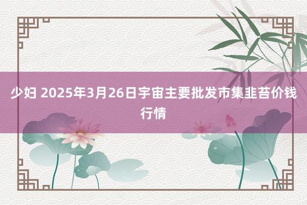 少妇 2025年3月26日宇宙主要批发市集韭苔价钱行情