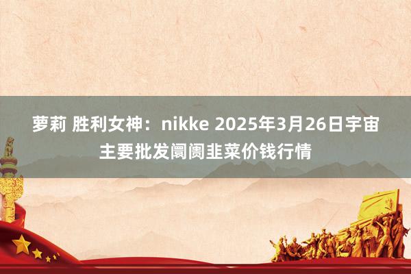 萝莉 胜利女神:nikke 2025年3月26日宇宙主要批发阛阓韭菜价钱行情
