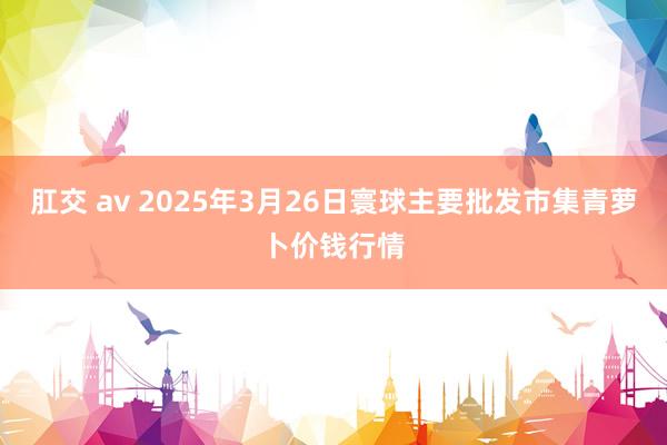 肛交 av 2025年3月26日寰球主要批发市集青萝卜价钱行情