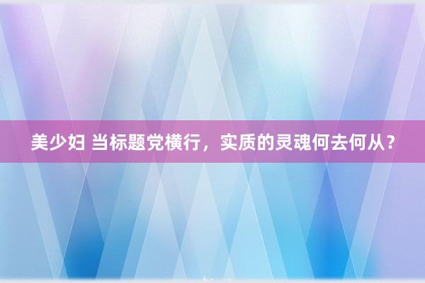 美少妇 当标题党横行，实质的灵魂何去何从？