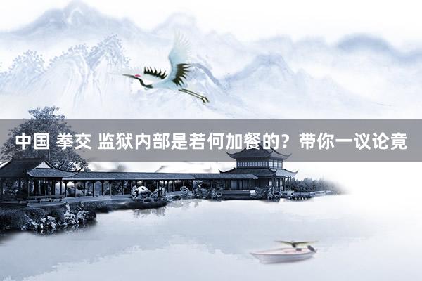 中国 拳交 监狱内部是若何加餐的？带你一议论竟