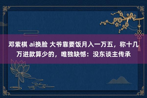 邓紫棋 ai换脸 大爷靠要饭月入一万五，称十几万进款算少的，唯独缺憾：没东谈主传承
