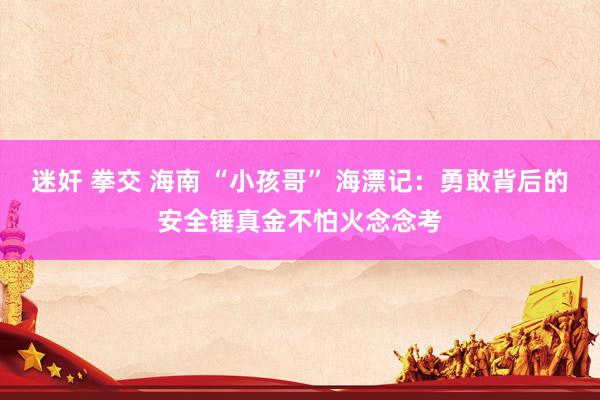 迷奸 拳交 海南 “小孩哥” 海漂记：勇敢背后的安全锤真金不怕火念念考