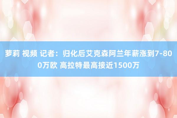 萝莉 视频 记者：归化后艾克森阿兰年薪涨到7-800万欧 高拉特最高接近1500万