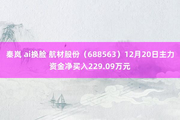 秦岚 ai换脸 航材股份（688563）12月20日主力资金净买入229.09万元