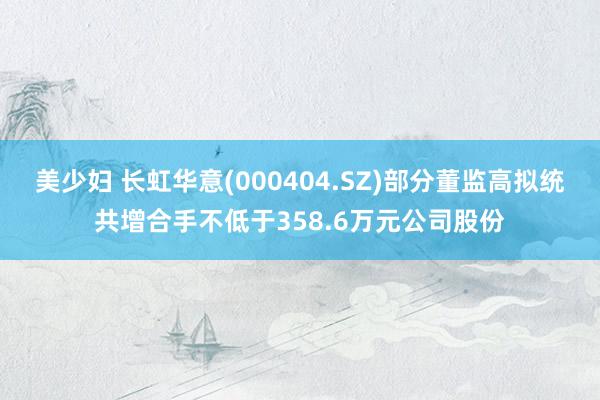 美少妇 长虹华意(000404.SZ)部分董监高拟统共增合手不低于358.6万元公司股份