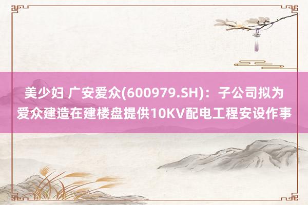 美少妇 广安爱众(600979.SH)：子公司拟为爱众建造在建楼盘提供10KV配电工程安设作事