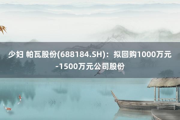 少妇 帕瓦股份(688184.SH)：拟回购1000万元-1500万元公司股份