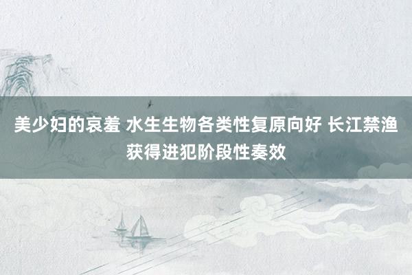 美少妇的哀羞 水生生物各类性复原向好 长江禁渔获得进犯阶段性奏效