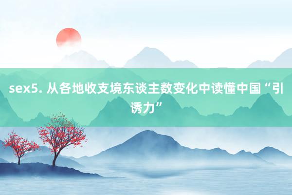 sex5. 从各地收支境东谈主数变化中读懂中国“引诱力”
