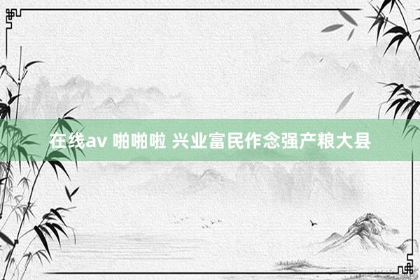在线av 啪啪啦 兴业富民作念强产粮大县
