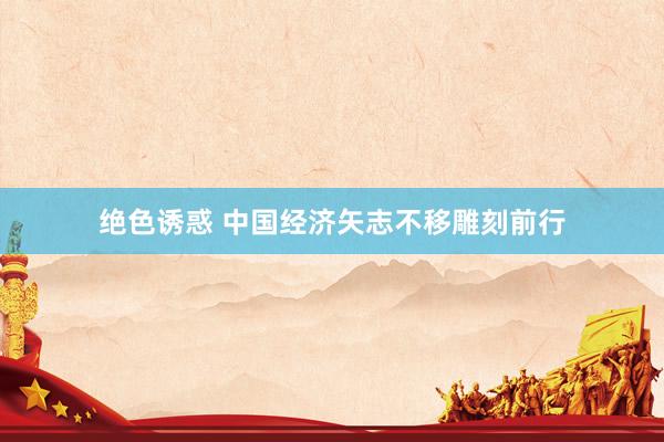 绝色诱惑 中国经济矢志不移雕刻前行