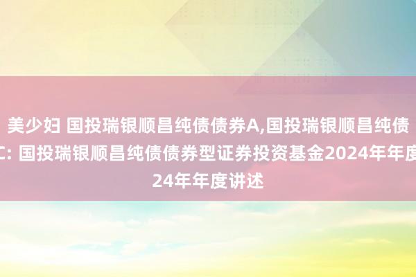 美少妇 国投瑞银顺昌纯债债券A,国投瑞银顺昌纯债债券C: 国投瑞银顺昌纯债债券型证券投资基金2024年年度讲述
