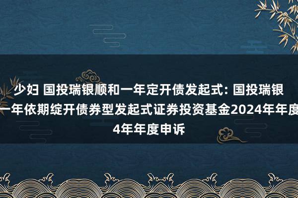 少妇 国投瑞银顺和一年定开债发起式: 国投瑞银顺和一年依期绽开债券型发起式证券投资基金2024年年度申诉