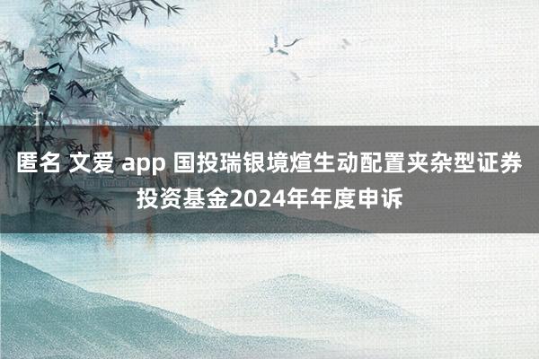 匿名 文爱 app 国投瑞银境煊生动配置夹杂型证券投资基金2024年年度申诉