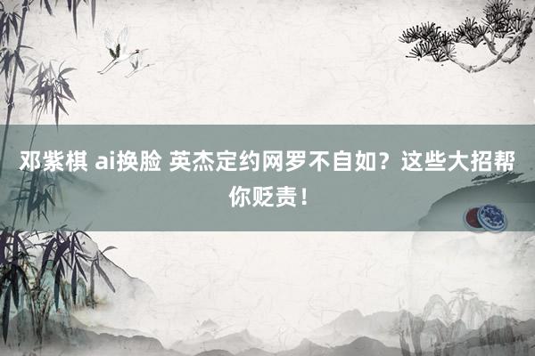 邓紫棋 ai换脸 英杰定约网罗不自如？这些大招帮你贬责！