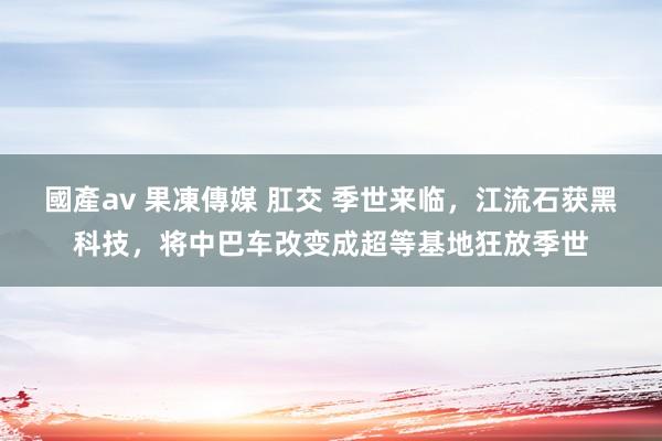 國產av 果凍傳媒 肛交 季世来临，江流石获黑科技，将中巴车改变成超等基地狂放季世