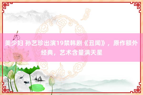 美少妇 孙艺珍出演19禁韩剧《丑闻》，原作额外经典，艺术含量满天星