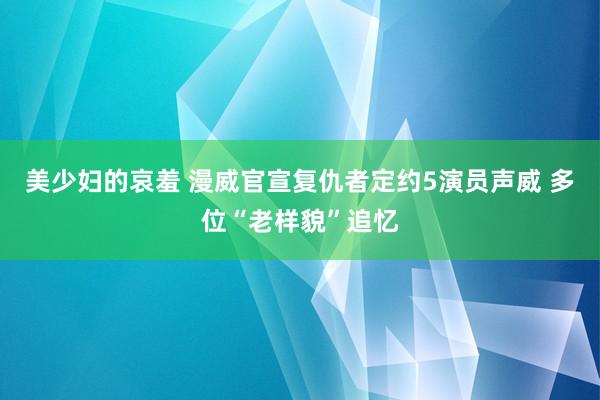 美少妇的哀羞 漫威官宣复仇者定约5演员声威 多位“老样貌”追忆