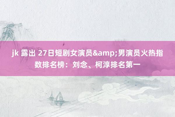 jk 露出 27日短剧女演员&男演员火热指数排名榜：刘念、柯淳排名第一