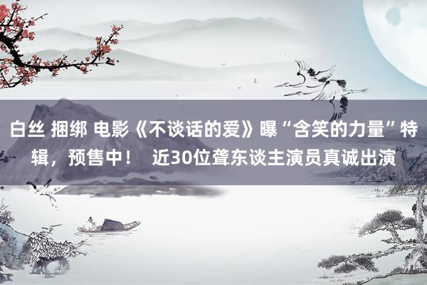 白丝 捆绑 电影《不谈话的爱》曝“含笑的力量”特辑，预售中！  近30位聋东谈主演员真诚出演