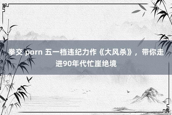 拳交 porn 五一档违纪力作《大风杀》，带你走进90年代忙崖绝境