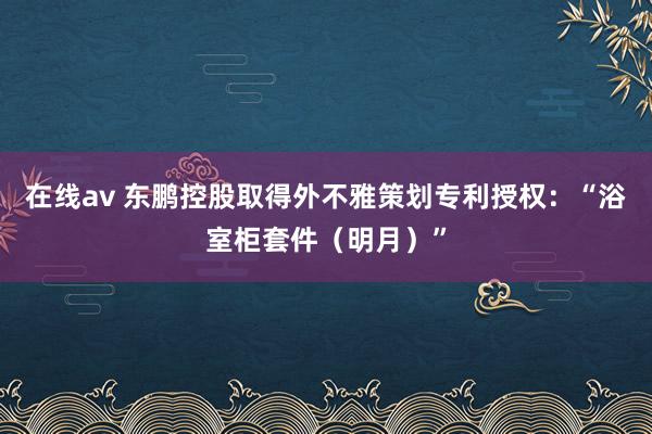 在线av 东鹏控股取得外不雅策划专利授权：“浴室柜套件（明月）”