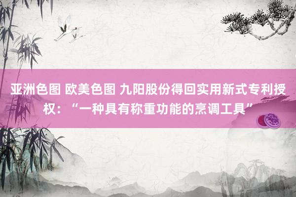 亚洲色图 欧美色图 九阳股份得回实用新式专利授权：“一种具有称重功能的烹调工具”