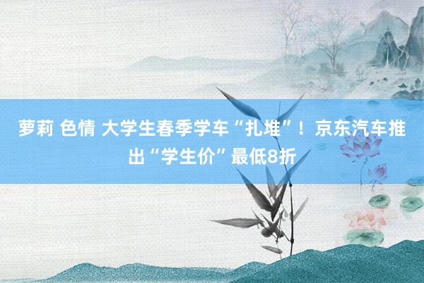 萝莉 色情 大学生春季学车“扎堆”！京东汽车推出“学生价”最低8折