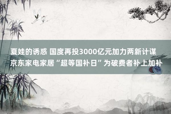 夏娃的诱惑 国度再投3000亿元加力两新计谋   京东家电家居“超等国补日”为破费者补上加补