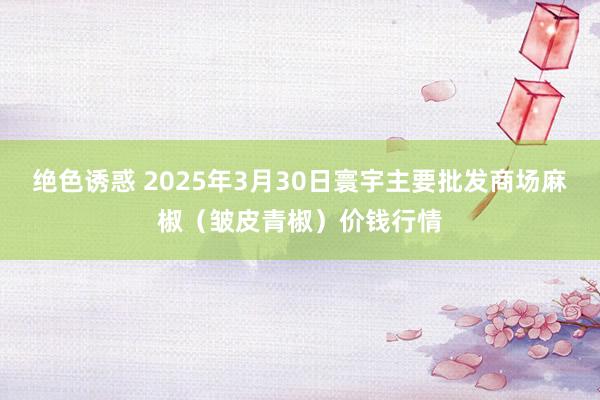 绝色诱惑 2025年3月30日寰宇主要批发商场麻椒（皱皮青椒）价钱行情