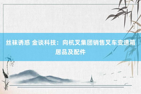 丝袜诱惑 金谈科技：向杭叉集团销售叉车变速箱居品及配件