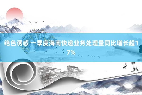 绝色诱惑 一季度海南快递业务处理量同比增长超17%