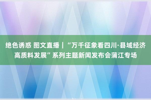 绝色诱惑 图文直播｜“万千征象看四川·县域经济高质料发展”系列主题新闻发布会蒲江专场
