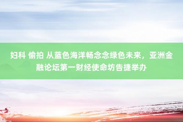 妇科 偷拍 从蓝色海洋畅念念绿色未来，亚洲金融论坛第一财经使命坊告捷举办