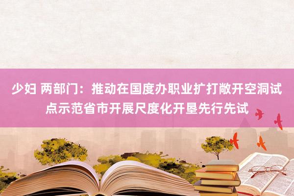 少妇 两部门：推动在国度办职业扩打敞开空洞试点示范省市开展尺度化开垦先行先试