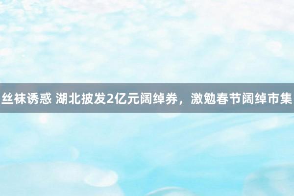 丝袜诱惑 湖北披发2亿元阔绰券，激勉春节阔绰市集