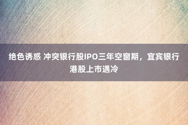 绝色诱惑 冲突银行股IPO三年空窗期，宜宾银行港股上市遇冷