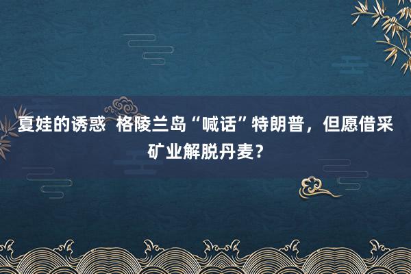 夏娃的诱惑  格陵兰岛“喊话”特朗普，但愿借采矿业解脱丹麦？
