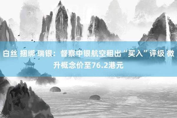 白丝 捆绑 瑞银：督察中银航空租出“买入”评级 微升概念价至76.2港元