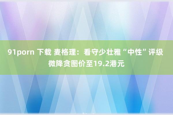 91porn 下载 麦格理：看守少壮雅“中性”评级 微降贪图价至19.2港元