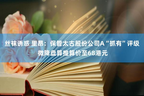 丝袜诱惑 里昂：保管太古股份公司A“抓有”评级 微降盘算推算价至68港元