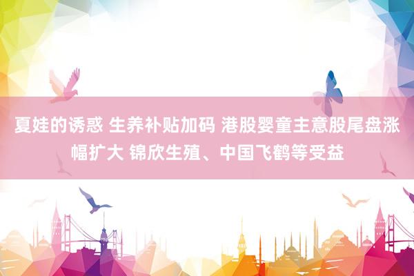 夏娃的诱惑 生养补贴加码 港股婴童主意股尾盘涨幅扩大 锦欣生殖、中国飞鹤等受益
