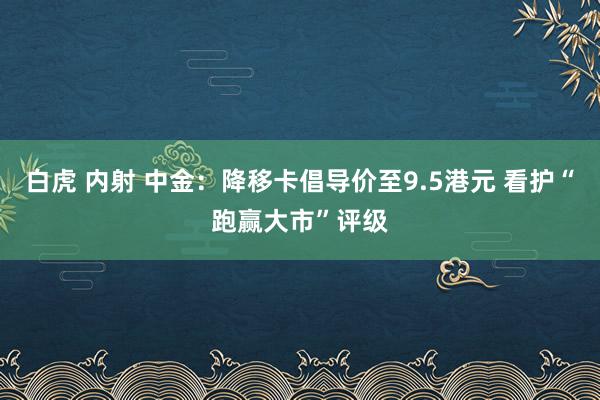 白虎 内射 中金：降移卡倡导价至9.5港元 看护“跑赢大市”评级