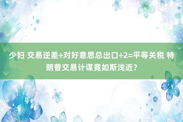 少妇 交易逆差÷对好意思总出口÷2=平等关税 特朗普交易计谋竟如斯浅近？
