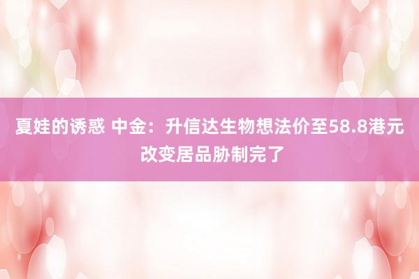 夏娃的诱惑 中金：升信达生物想法价至58.8港元 改变居品胁制完了